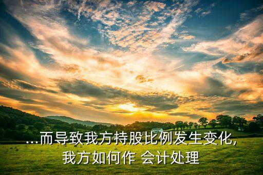 ...而導(dǎo)致我方持股比例發(fā)生變化,我方如何作 會計處理