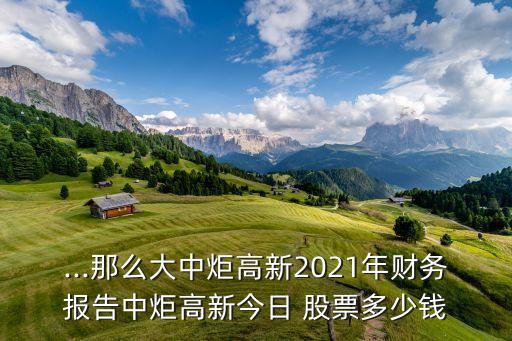 ...那么大中炬高新2021年財(cái)務(wù)報(bào)告中炬高新今日 股票多少錢