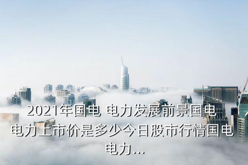 2021年國電 電力發(fā)展前景國電 電力上市價是多少今日股市行情國電 電力...