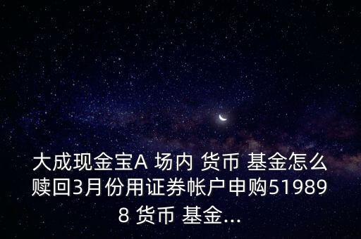 大成現(xiàn)金寶A 場(chǎng)內(nèi) 貨幣 基金怎么贖回3月份用證券帳戶申購(gòu)519898 貨幣 基金...