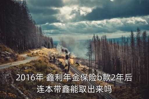 2016年 鑫利年金保險b款2年后連本帶鑫能取出來嗎