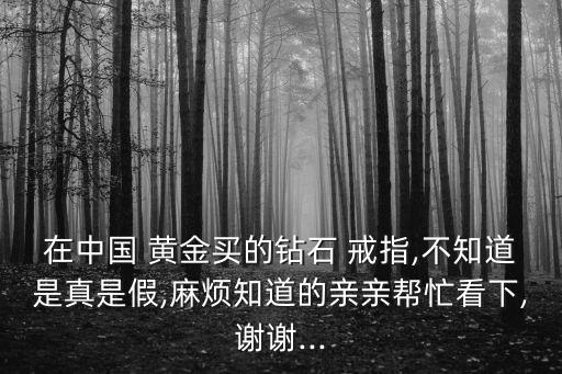 在中國 黃金買的鉆石 戒指,不知道是真是假,麻煩知道的親親幫忙看下,謝謝...