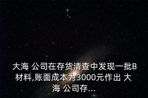  大海 公司在存貨清查中發(fā)現(xiàn)一批B材料,賬面成本為3000元作出 大海 公司存...