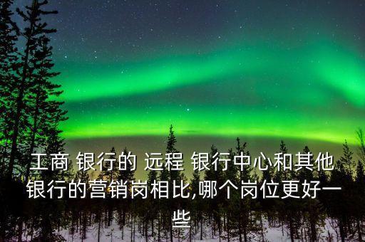 工商 銀行的 遠程 銀行中心和其他 銀行的營銷崗相比,哪個崗位更好一些