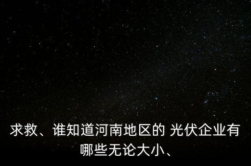 求救、誰知道河南地區(qū)的 光伏企業(yè)有哪些無論大小、