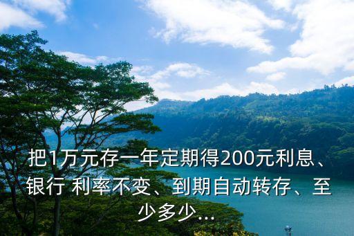 把1萬(wàn)元存一年定期得200元利息、 銀行 利率不變、到期自動(dòng)轉(zhuǎn)存、至少多少...