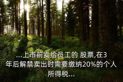 ...上市前賣給員工的 股票,在3年后解禁賣出時需要繳納20%的個人所得稅...