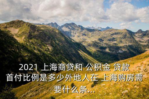 2021 上海商貸和 公積金 貸款首付比例是多少外地人在 上海購房需要什么條...