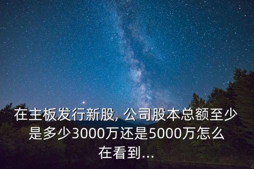 在主板發(fā)行新股, 公司股本總額至少是多少3000萬還是5000萬怎么在看到...