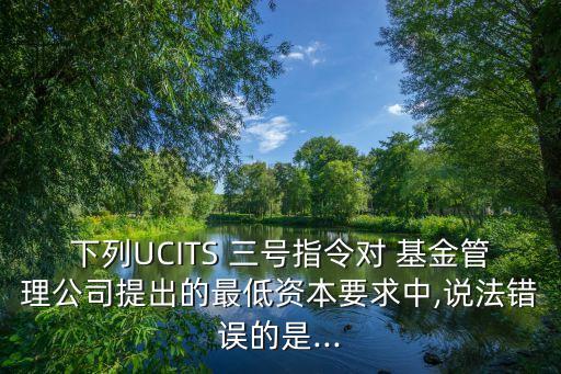 下列UCITS 三號指令對 基金管理公司提出的最低資本要求中,說法錯誤的是...