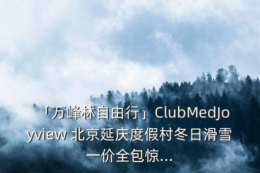 「萬(wàn)峰林自由行」ClubMedJoyview 北京延慶度假村冬日滑雪一價(jià)全包驚...