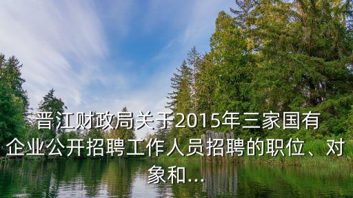  晉江財(cái)政局關(guān)于2015年三家國有企業(yè)公開招聘工作人員招聘的職位、對(duì)象和...