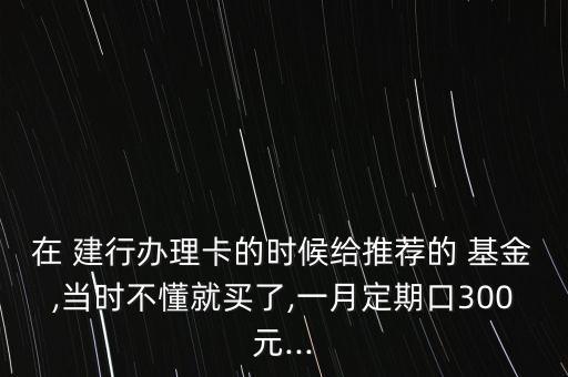 在 建行辦理卡的時候給推薦的 基金,當(dāng)時不懂就買了,一月定期口300元...