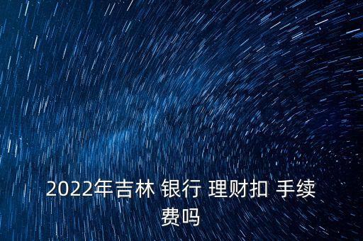 2022年吉林 銀行 理財扣 手續(xù)費嗎