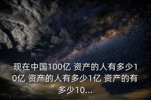 現在中國100億 資產的人有多少10億 資產的人有多少1億 資產的有多少10...