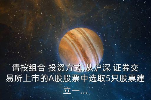 請(qǐng)按組合 投資方式,從滬深 證券交易所上市的A股股票中選取5只股票建立一...