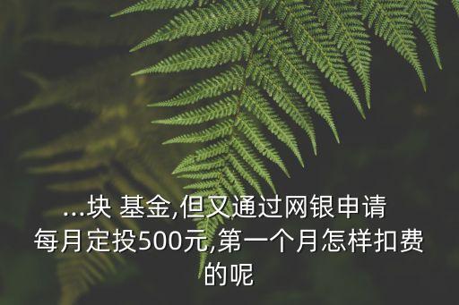 ...塊 基金,但又通過網銀申請 每月定投500元,第一個月怎樣扣費的呢