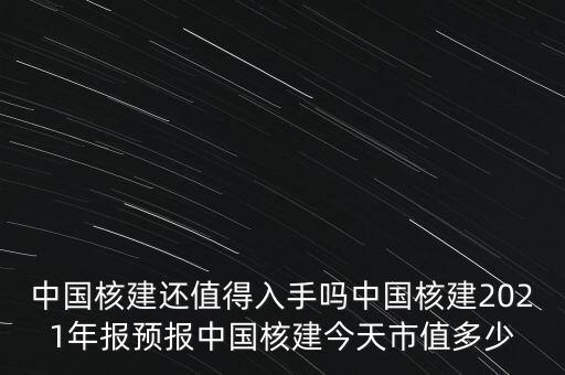 中國(guó)核建還值得入手嗎中國(guó)核建2021年報(bào)預(yù)報(bào)中國(guó)核建今天市值多少