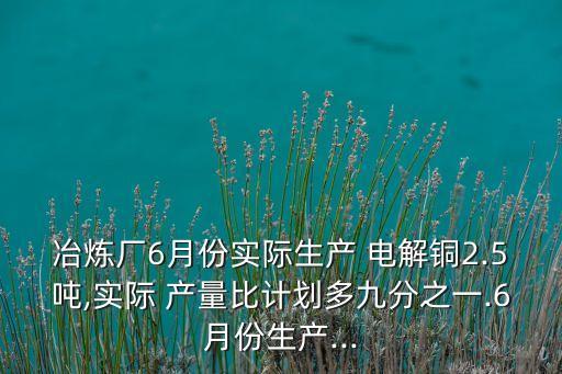 冶煉廠6月份實(shí)際生產(chǎn) 電解銅2.5噸,實(shí)際 產(chǎn)量比計(jì)劃多九分之一.6月份生產(chǎn)...