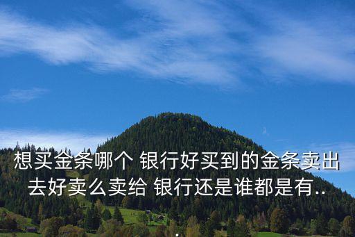 想買金條哪個 銀行好買到的金條賣出去好賣么賣給 銀行還是誰都是有...