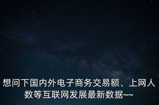 想問下國(guó)內(nèi)外電子商務(wù)交易額、上網(wǎng)人數(shù)等互聯(lián)網(wǎng)發(fā)展最新數(shù)據(jù)~~