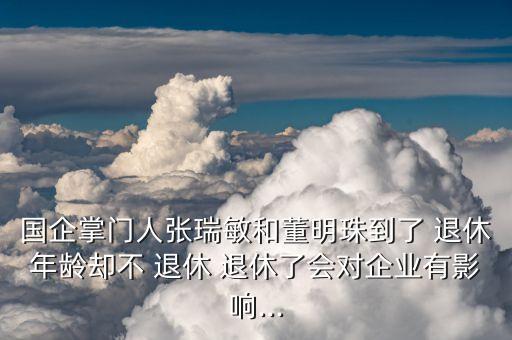 國企掌門人張瑞敏和董明珠到了 退休年齡卻不 退休 退休了會(huì)對企業(yè)有影響...