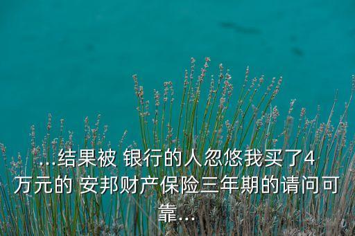 ...結果被 銀行的人忽悠我買了4萬元的 安邦財產保險三年期的請問可靠...