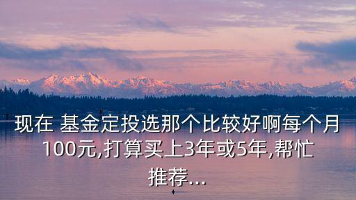 現(xiàn)在 基金定投選那個比較好啊每個月100元,打算買上3年或5年,幫忙推薦...