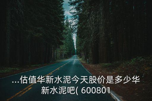 ...估值華新水泥今天股價是多少華新水泥吧( 600801