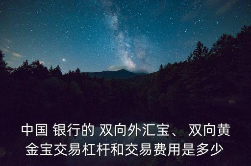 中國 銀行的 雙向外匯寶、 雙向黃金寶交易杠桿和交易費(fèi)用是多少