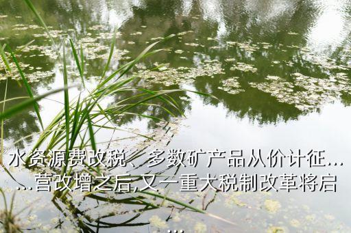 水資源費改稅、多數(shù)礦產(chǎn)品從價計征……營改增之后,又一重大稅制改革將啟...