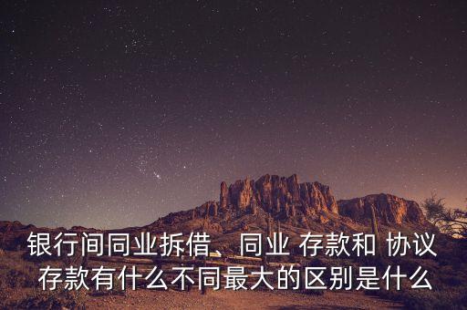 銀行間同業(yè)拆借、同業(yè) 存款和 協(xié)議 存款有什么不同最大的區(qū)別是什么