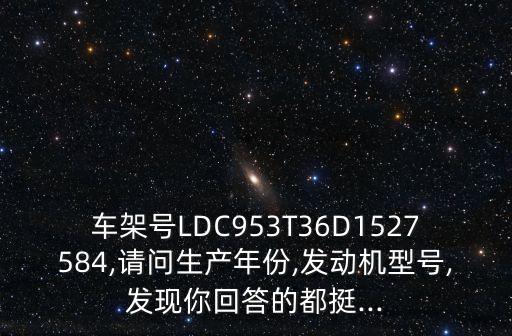 車架號LDC953T36D1527584,請問生產(chǎn)年份,發(fā)動機型號,發(fā)現(xiàn)你回答的都挺...