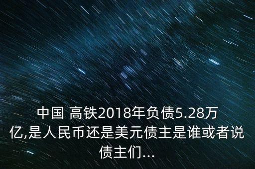 中國 高鐵2018年負債5.28萬億,是人民幣還是美元債主是誰或者說債主們...