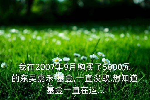 我在2007年9月購(gòu)買了5000元的東吳嘉禾 基金,一直沒取,想知道 基金一直在運(yùn)...