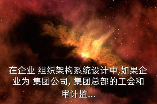 在企業(yè) 組織架構(gòu)系統(tǒng)設(shè)計中,如果企業(yè)為 集團公司, 集團總部的工會和審計監(jiān)...