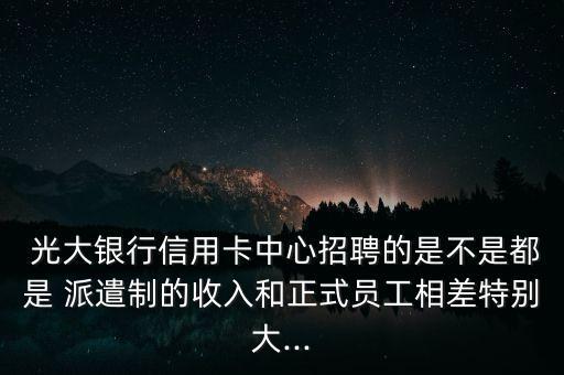  光大銀行信用卡中心招聘的是不是都是 派遣制的收入和正式員工相差特別大...