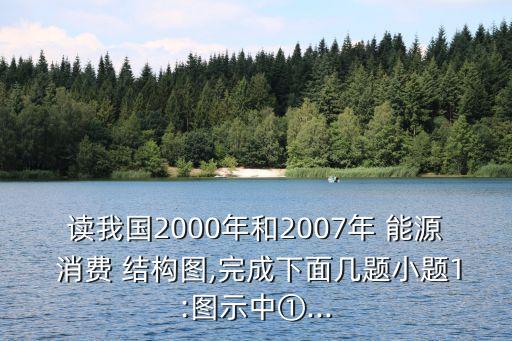 讀我國2000年和2007年 能源 消費(fèi) 結(jié)構(gòu)圖,完成下面幾題小題1:圖示中①...