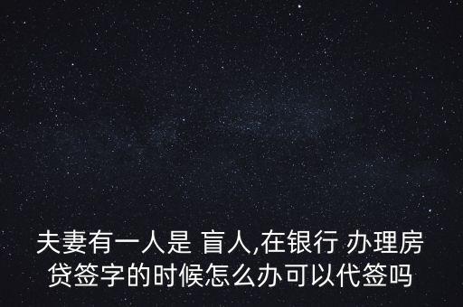 夫妻有一人是 盲人,在銀行 辦理房貸簽字的時候怎么辦可以代簽嗎