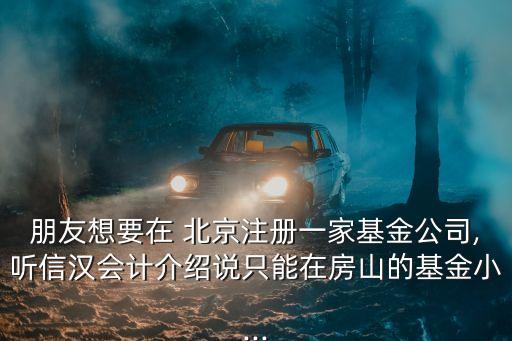 朋友想要在 北京注冊一家基金公司,聽信漢會計介紹說只能在房山的基金小...