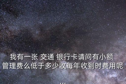 我有一張 交通 銀行卡請問有小額 管理費么低于多少收每年收到時費用呢...