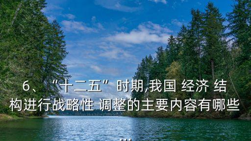 6、“十二五”時期,我國 經(jīng)濟 結(jié)構(gòu)進行戰(zhàn)略性 調(diào)整的主要內(nèi)容有哪些...