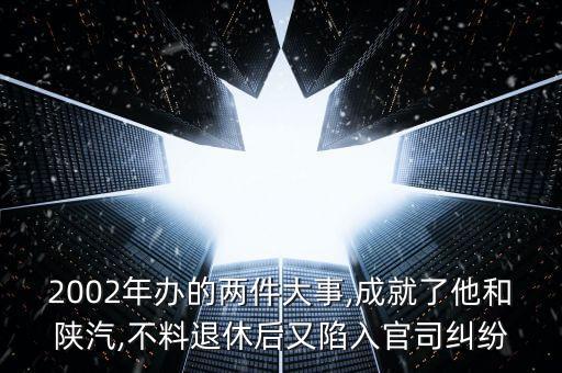 2002年辦的兩件大事,成就了他和陜汽,不料退休后又陷入官司糾紛