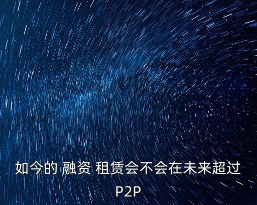 如今的 融資 租賃會(huì)不會(huì)在未來超過P2P