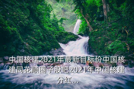 中國(guó)核建2021年最新目標(biāo)價(jià)中國(guó)核建同花順圈子股吧2021年中國(guó)核建 分紅...