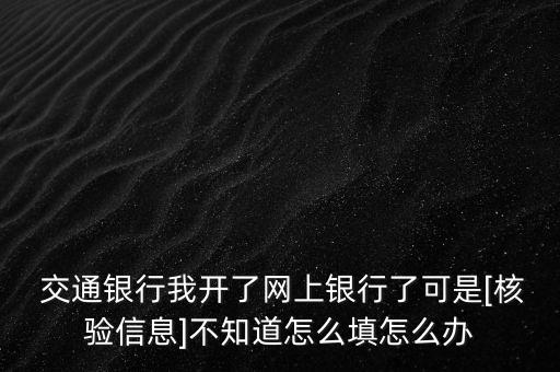  交通銀行我開了網(wǎng)上銀行了可是[核驗(yàn)信息]不知道怎么填怎么辦