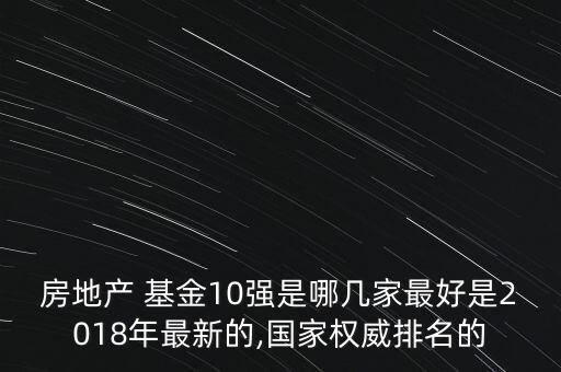 房地產(chǎn) 基金10強(qiáng)是哪幾家最好是2018年最新的,國家權(quán)威排名的