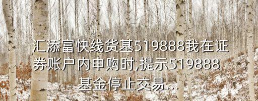  匯添富快線貨基519888我在證券賬戶內申購時,提示519888 基金停止交易...