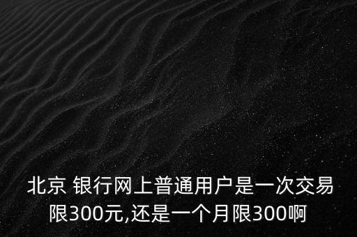  北京 銀行網(wǎng)上普通用戶是一次交易限300元,還是一個月限300啊