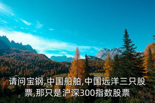 請問寶鋼,中國船舶,中國遠洋三只股票,那只是滬深300指數(shù)股票